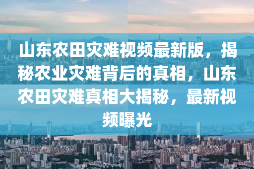 山东农田灾难视频最新版，揭秘农业灾难背后的真相，山东农田灾难真相大揭秘，最新视频曝光