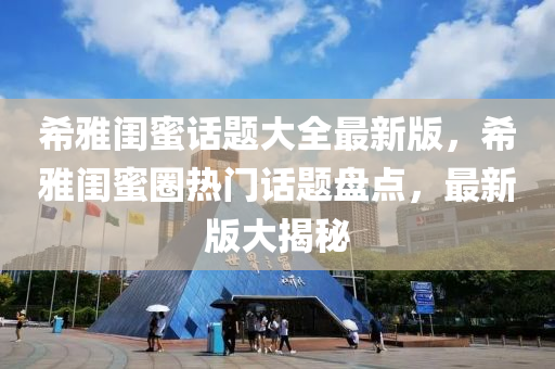 希雅闺蜜话题大全最新版，希雅闺蜜圈热门话题盘点，最新版大揭秘
