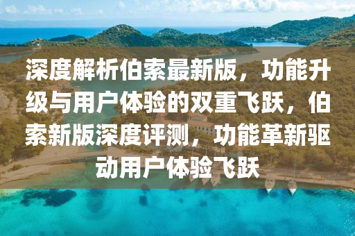 深度解析伯索最新版，功能升级与用户体验的双重飞跃，伯索新版深度评测，功能革新驱动用户体验飞跃