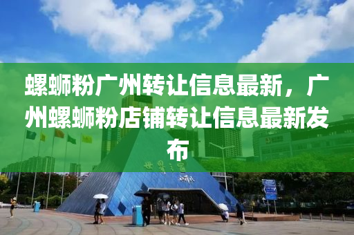螺蛳粉广州转让信息最新，广州螺蛳粉店铺转让信息最新发布