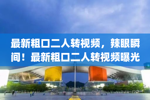 最新粗口二人转视频，辣眼瞬间！最新粗口二人转视频曝光