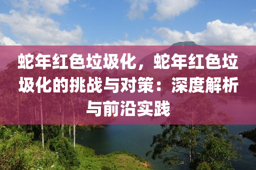蛇年红色垃圾化，蛇年红色垃圾化的挑战与对策：深度解析与前沿实践