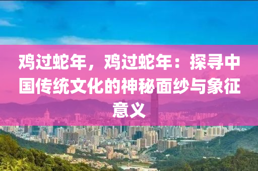 鸡过蛇年，鸡过蛇年：探寻中国传统文化的神秘面纱与象征意义