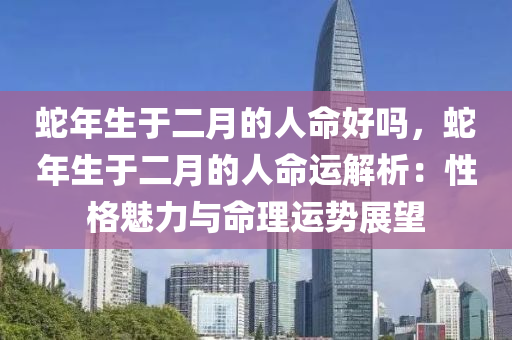 蛇年生于二月的人命好吗，蛇年生于二月的人命运解析：性格魅力与命理运势展望