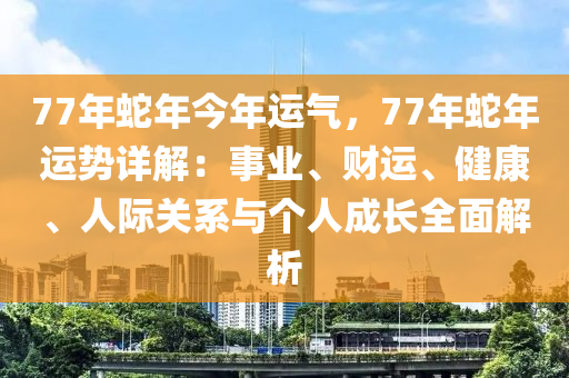 77年蛇年今年运气，77年蛇年运势详解：事业、财运、健康、人际关系与个人成长全面解析