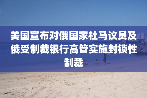 美国宣布对俄国家杜马议员及俄受制裁银行高管实施封锁性制裁