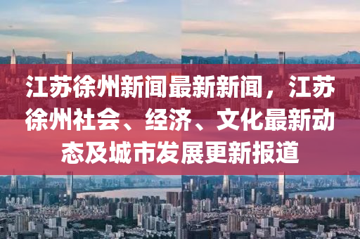 江苏徐州新闻最新新闻，江苏徐州社会、经济、文化最新动态及城市发展更新报道