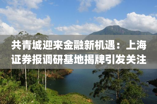 共青城迎来金融新机遇：上海证券报调研基地揭牌引发关注
