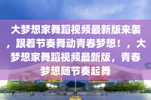 大梦想家舞蹈视频最新版来袭，跟着节奏舞动青春梦想！，大梦想家舞蹈视频最新版，青春梦想随节奏起舞