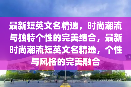 最新短英文名精选，时尚潮流与独特个性的完美结合，最新时尚潮流短英文名精选，个性与风格的完美融合