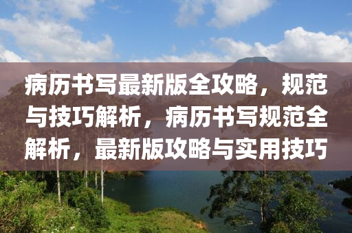 病历书写最新版全攻略，规范与技巧解析，病历书写规范全解析，最新版攻略与实用技巧
