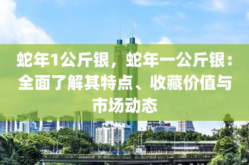 蛇年1公斤银，蛇年一公斤银：全面了解其特点、收藏价值与市场动态