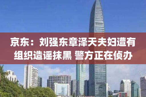 京东：刘强东章泽天夫妇遭有组织造谣抹黑 警方正在侦办