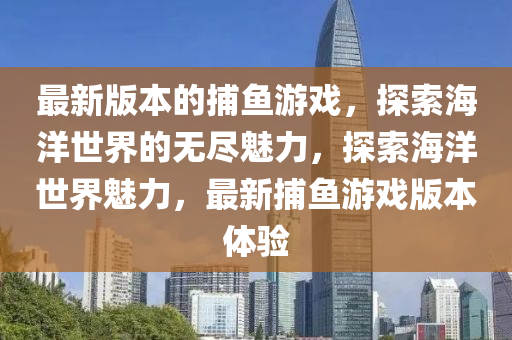 最新版本的捕鱼游戏，探索海洋世界的无尽魅力，探索海洋世界魅力，最新捕鱼游戏版本体验