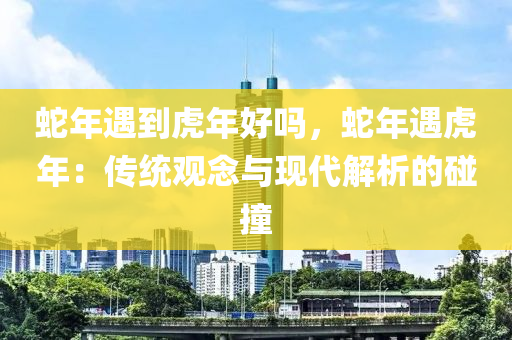 蛇年遇到虎年好吗，蛇年遇虎年：传统观念与现代解析的碰撞
