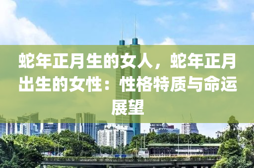 蛇年正月生的女人，蛇年正月出生的女性：性格特质与命运展望
