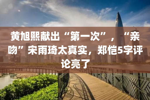 黄旭熙献出“第一次”，“亲吻”宋雨琦太真实，郑恺5字评论亮了