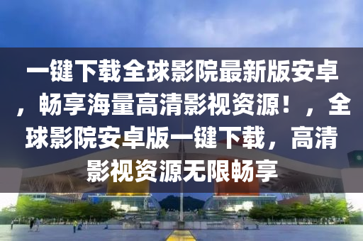 一键下载全球影院最新版安卓，畅享海量高清影视资源！，全球影院安卓版一键下载，高清影视资源无限畅享