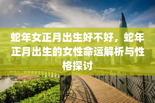 蛇年女正月出生好不好，蛇年正月出生的女性命运解析与性格探讨