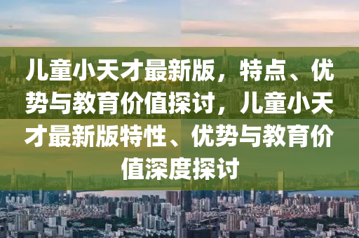 儿童小天才最新版，特点、优势与教育价值探讨，儿童小天才最新版特性、优势与教育价值深度探讨