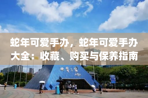 蛇年可爱手办，蛇年可爱手办大全：收藏、购买与保养指南