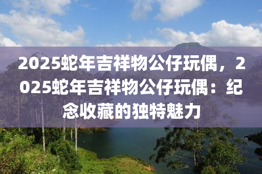 2025蛇年吉祥物公仔玩偶，2025蛇年吉祥物公仔玩偶：纪念收藏的独特魅力