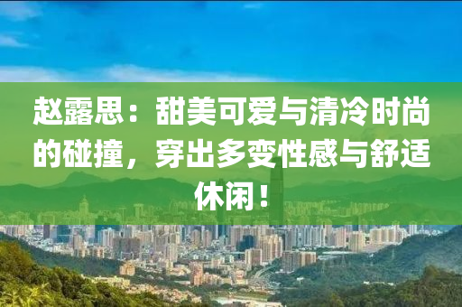赵露思：甜美可爱与清冷时尚的碰撞，穿出多变性感与舒适休闲！