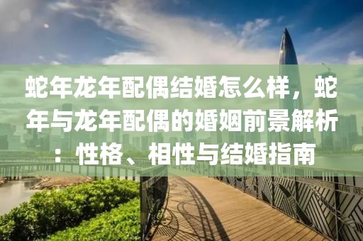 蛇年龙年配偶结婚怎么样，蛇年与龙年配偶的婚姻前景解析：性格、相性与结婚指南