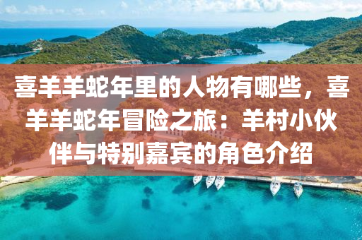 喜羊羊蛇年里的人物有哪些，喜羊羊蛇年冒险之旅：羊村小伙伴与特别嘉宾的角色介绍