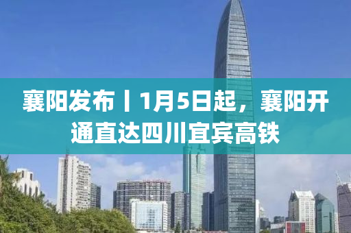 襄阳发布丨1月5日起，襄阳开通直达四川宜宾高铁