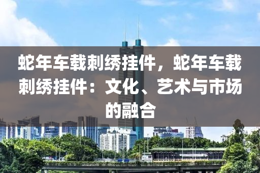 蛇年车载刺绣挂件，蛇年车载刺绣挂件：文化、艺术与市场的融合