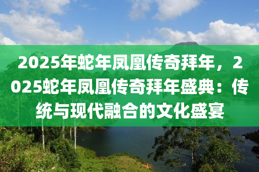 2025年蛇年凤凰传奇拜年，2025蛇年凤凰传奇拜年盛典：传统与现代融合的文化盛宴