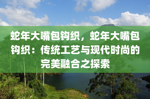 蛇年大嘴包钩织，蛇年大嘴包钩织：传统工艺与现代时尚的完美融合之探索