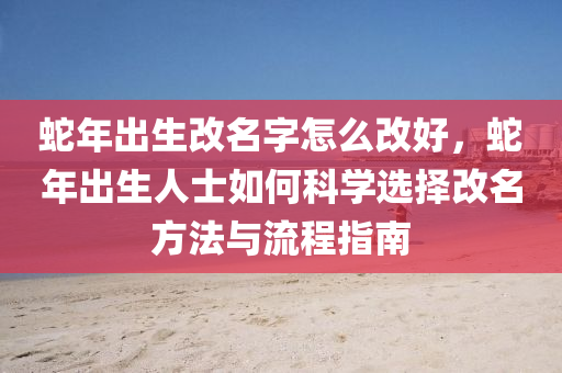 蛇年出生改名字怎么改好，蛇年出生人士如何科学选择改名方法与流程指南