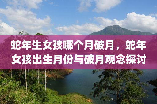 蛇年生女孩哪个月破月，蛇年女孩出生月份与破月观念探讨