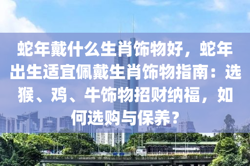 蛇年戴什么生肖饰物好，蛇年出生适宜佩戴生肖饰物指南：选猴、鸡、牛饰物招财纳福，如何选购与保养？