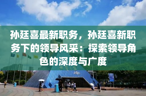 孙廷喜最新职务，孙廷喜新职务下的领导风采：探索领导角色的深度与广度