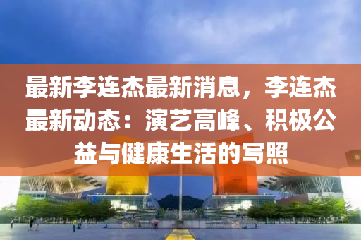 最新李连杰最新消息，李连杰最新动态：演艺高峰、积极公益与健康生活的写照