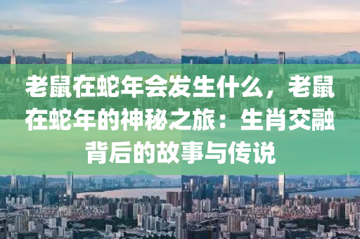老鼠在蛇年会发生什么，老鼠在蛇年的神秘之旅：生肖交融背后的故事与传说