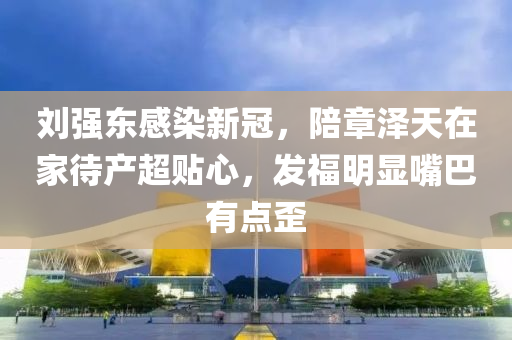 刘强东感染新冠，陪章泽天在家待产超贴心，发福明显嘴巴有点歪