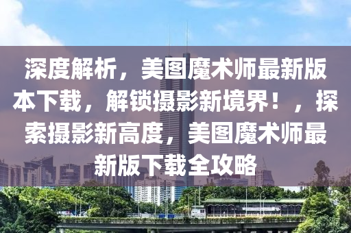 深度解析，美图魔术师最新版本下载，解锁摄影新境界！，探索摄影新高度，美图魔术师最新版下载全攻略
