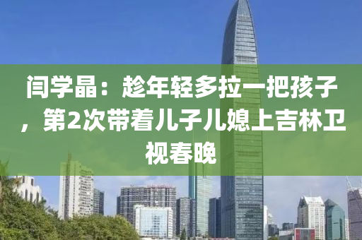 闫学晶：趁年轻多拉一把孩子，第2次带着儿子儿媳上吉林卫视春晚