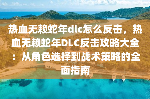 热血无赖蛇年dlc怎么反击，热血无赖蛇年DLC反击攻略大全：从角色选择到战术策略的全面指南