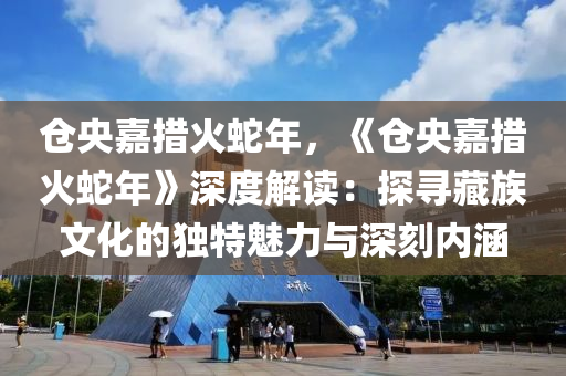 仓央嘉措火蛇年，《仓央嘉措火蛇年》深度解读：探寻藏族文化的独特魅力与深刻内涵