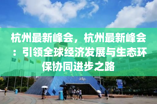 杭州最新峰会，杭州最新峰会：引领全球经济发展与生态环保协同进步之路
