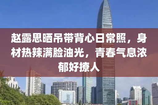 赵露思晒吊带背心日常照，身材热辣满脸油光，青春气息浓郁好撩人