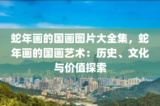 蛇年画的国画图片大全集，蛇年画的国画艺术：历史、文化与价值探索