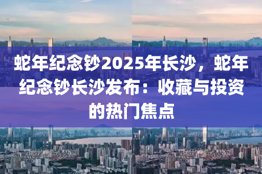 蛇年纪念钞2025年长沙，蛇年纪念钞长沙发布：收藏与投资的热门焦点