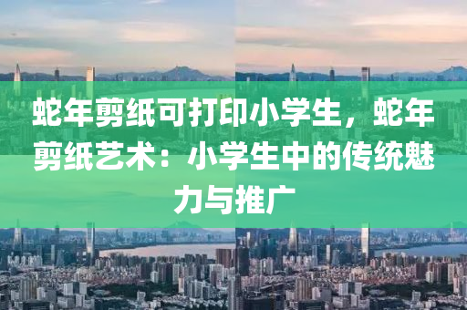 蛇年剪纸可打印小学生，蛇年剪纸艺术：小学生中的传统魅力与推广