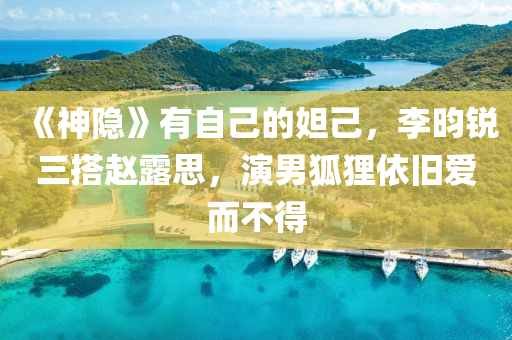 《神隐》有自己的妲己，李昀锐三搭赵露思，演男狐狸依旧爱而不得